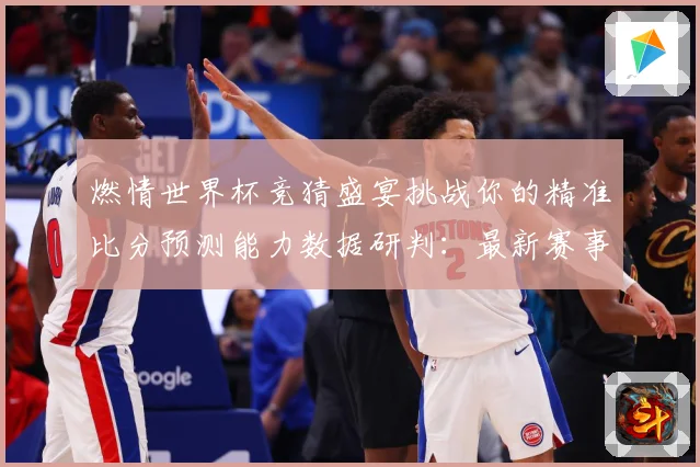 燃情世界杯竞猜盛宴挑战你的精准比分预测能力数据研判：最新赛事动态与深度分析