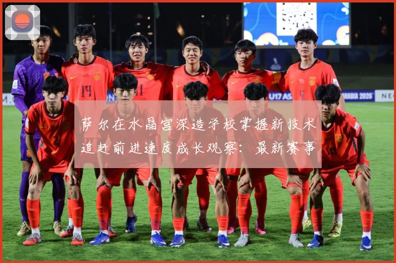 萨尔在水晶宫深造学校掌握新技术追赶前进速度成长观察：最新赛事动态与深度分析