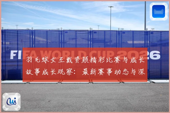 羽毛球女王戴资颖精彩比赛与成长故事成长观察：最新赛事动态与深度分析