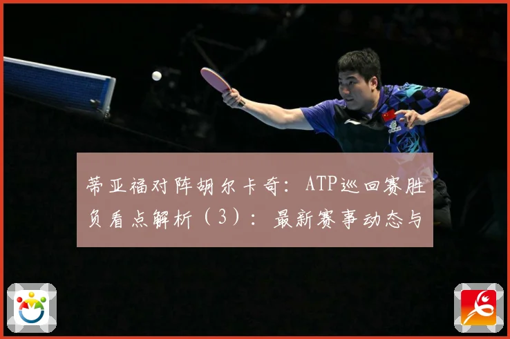 蒂亚福对阵胡尔卡奇：ATP巡回赛胜负看点解析（3）：最新赛事动态与深度分析