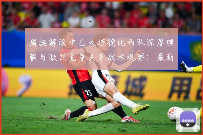 周挺解读中乙大连德比两队深厚理解与激烈竞争关系战术观察：最新赛事动态与深度分析