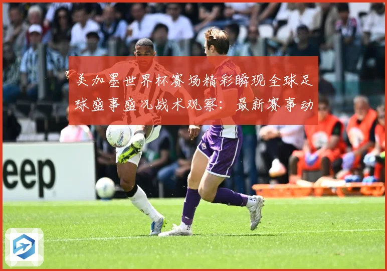 美加墨世界杯赛场精彩瞬现全球足球盛事盛况战术观察：最新赛事动态与深度分析