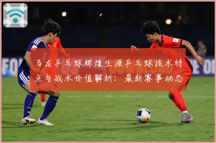 马龙乒乓球辉煌生涯乒乓球技术特点与战术价值解析：最新赛事动态与深度分析
