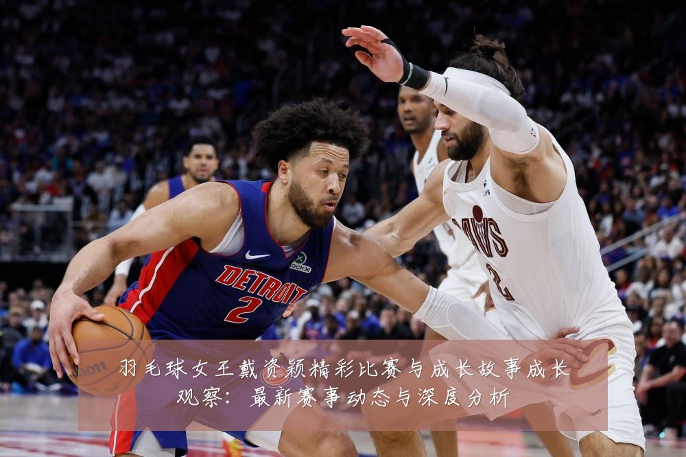 羽毛球女王戴资颖精彩比赛与成长故事成长观察:最新赛事动态与深度分析