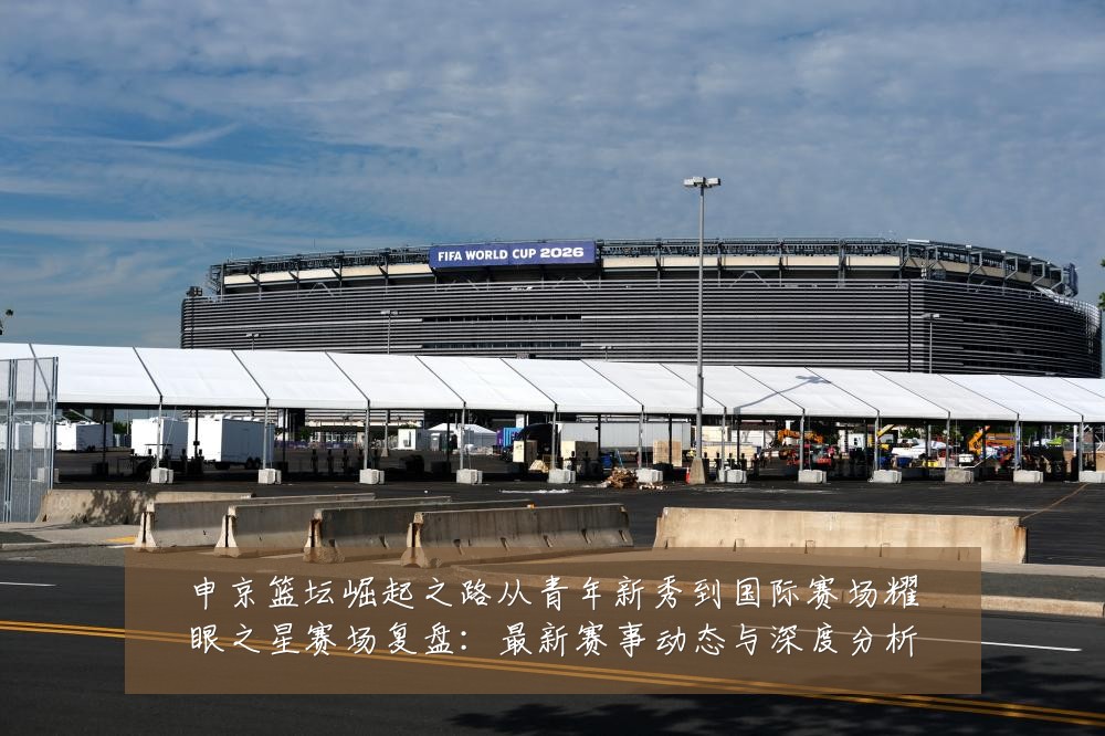 申京篮坛崛起之路从青年新秀到国际赛场耀眼之星赛场复盘:最新赛事动态与深度分析