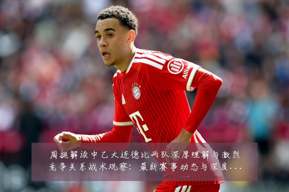 周挺解读中乙大连德比两队深厚理解与激烈竞争关系战术观察:最新赛事动态与深度分析
