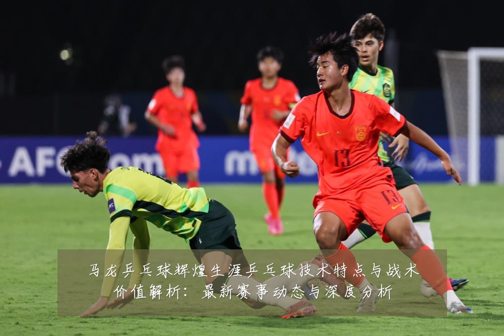 马龙乒乓球辉煌生涯乒乓球技术特点与战术价值解析:最新赛事动态与深度分析